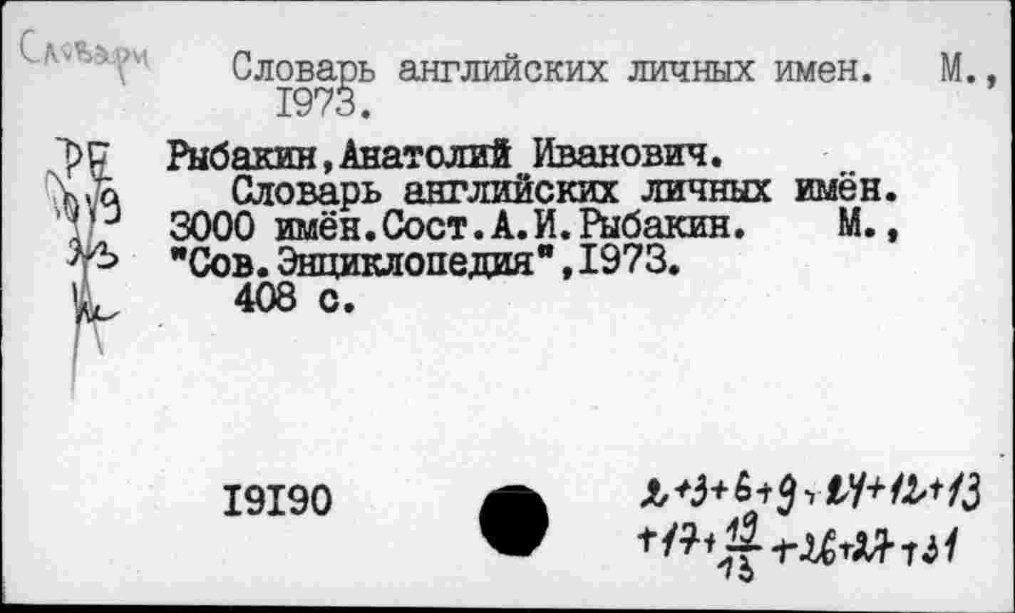 ﻿г
Словарь английских личных имен. М., 1973.
? Рыбакин,Анатолий Иванович.
Словарь английских личных имён.
3000 имён.Сост.А.И.Рыбакин. М.,
"Сов.Энциклопедия",1973.
408 с.
I9I90
* э